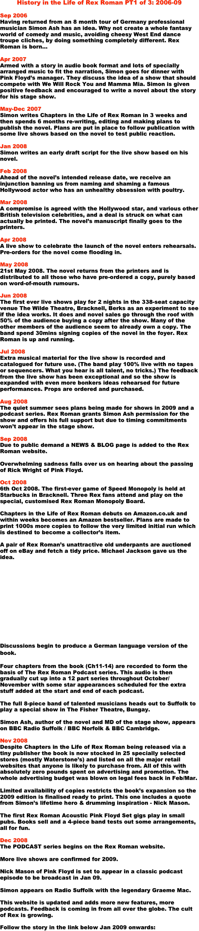 History in the Life of Rex Roman PT1 of 3: 2006-09

Sep 2006
Having returned from an 8 month tour of Germany professional musician Simon Ash has an idea. Why not create a whole fantasy world of comedy and music, avoiding cheesy West End dance troupe cliches, by doing something completely different. Rex Roman is born...

Apr 2007
Armed with a story in audio book format and lots of specially arranged music to fit the narration, Simon goes for dinner with Pink Floyd’s manager. They discuss the idea of a show that should compete with We Will Rock You and Mamma Mia. Simon is given positive feedback and encouraged to write a novel about the story for his stage show.

May-Dec 2007
Simon writes Chapters in the Life of Rex Roman in 3 weeks and then spends 6 months re-writing, editing and making plans to publish the novel. Plans are put in place to follow publication with some live shows based on the novel to test public reaction.

Jan 2008
Simon writes an early draft script for the live show based on his novel.

Feb 2008
Ahead of the novel’s intended release date, we receive an injunction banning us from naming and shaming a famous Hollywood actor who has an unhealthy obsession with poultry.

Mar 2008 
A compromise is agreed with the Hollywood star, and various other British television celebrities, and a deal is struck on what can actually be printed. The novel’s manuscript finally goes to the printers.

Apr 2008
A live show to celebrate the launch of the novel enters rehearsals. Pre-orders for the novel come flooding in. 

May 2008
21st May 2008. The novel returns from the printers and is distributed to all those who have pre-ordered a copy, purely based on word-of-mouth rumours. 

Jun 2008
The first ever live shows play for 2 nights in the 338-seat capacity venue The Wilde Theatre, Bracknell, Berks as an experiment to see if the idea works. It does and novel sales go through the roof with 50% of the audience buying a copy after the show. Many of the other members of the audience seem to already own a copy. The band spend 30mins signing copies of the novel in the foyer. Rex Roman is up and running.

Jul 2008
Extra musical material for the live show is recorded and catalogued for future use. (The band play 100% live with no tapes or sequencers. What you hear is all talent, no tricks.) The feedback from the live show has been exceptional and so the show is expanded with even more bonkers ideas rehearsed for future performances. Props are ordered and purchased.

Aug 2008
The quiet summer sees plans being made for shows in 2009 and a podcast series. Rex Roman grants Simon Ash permission for the show and offers his full support but due to timing commitments won’t appear in the stage show.

Sep 2008
Due to public demand a NEWS & BLOG page is added to the Rex Roman website.

Overwhelming sadness falls over us on hearing about the passing of Rick Wright of Pink Floyd. 

Oct 2008
6th Oct 2008. The first-ever game of Speed Monopoly is held at Starbucks in Bracknell. Three Rex fans attend and play on the special, customised Rex Roman Monopoly Board.

Chapters in the Life of Rex Roman debuts on Amazon.co.uk and within weeks becomes an Amazon bestseller. Plans are made to print 1000s more copies to follow the very limited initial run which is destined to become a collector’s item.

A pair of Rex Roman’s unattractive old underpants are auctioned off on eBay and fetch a tidy price. Michael Jackson gave us the idea. 












Discussions begin to produce a German language version of the book.

Four chapters from the book (Ch11-14) are recorded to form the basis of The Rex Roman Podcast series. This audio is then gradually cut up into a 12 part series throughout October/November with some star appearances scheduled for the extra stuff added at the start and end of each podcast.

The full 8-piece band of talented musicians heads out to Suffolk to play a special show in The Fisher Theatre, Bungay.

Simon Ash, author of the novel and MD of the stage show, appears on BBC Radio Suffolk / BBC Norfolk & BBC Cambridge.

Nov 2008
Despite Chapters in the Life of Rex Roman being released via a tiny publisher the book is now stocked in 25 specially selected stores (mostly Waterstone’s) and listed on all the major retail websites that anyone is likely to purchase from. All of this with absolutely zero pounds spent on advertising and promotion. The whole advertising budget was blown on legal fees back in Feb/Mar.

Limited availability of copies restricts the book’s expansion so the 2009 edition is finalised ready to print. This one includes a quote from Simon’s lifetime hero & drumming inspiration - Nick Mason.

The first Rex Roman Acoustic Pink Floyd Set gigs play in small pubs. Books sell and a 4-piece band tests out some arrangements, all for fun.

Dec 2008
The PODCAST series begins on the Rex Roman website.

More live shows are confirmed for 2009. 

Nick Mason of Pink Floyd is set to appear in a classic podcast episode to be broadcast in Jan 09.

Simon appears on Radio Suffolk with the legendary Graeme Mac.

This website is updated and adds more new features, more podcasts. Feedback is coming in from all over the globe. The cult of Rex is growing.

Follow the story in the link below Jan 2009 onwards:







