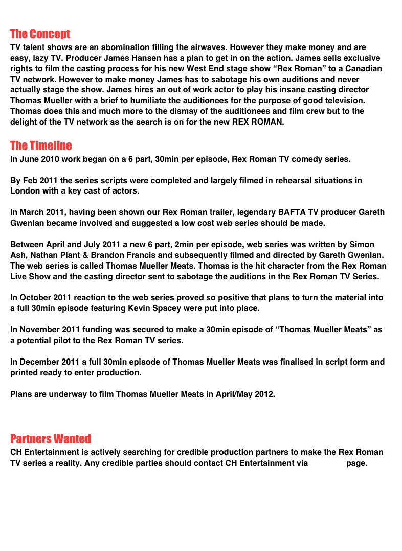 
The Concept
TV talent shows are an abomination filling the airwaves. However they make money and are easy, lazy TV. Producer James Hansen has a plan to get in on the action. James sells exclusive rights to film the casting process for his new West End stage show “Rex Roman” to a Canadian TV network. However to make money James has to sabotage his own auditions and never actually stage the show. James hires an out of work actor to play his insane casting director Thomas Mueller with a brief to humiliate the auditionees for the purpose of good television. Thomas does this and much more to the dismay of the auditionees and film crew but to the delight of the TV network as the search is on for the new REX ROMAN.

The Timeline
In June 2010 work began on a 6 part, 30min per episode, Rex Roman TV comedy series. 

By Feb 2011 the series scripts were completed and largely filmed in rehearsal situations in London with a key cast of actors. 

In March 2011, having been shown our Rex Roman trailer, legendary BAFTA TV producer Gareth Gwenlan became involved and suggested a low cost web series should be made. 

Between April and July 2011 a new 6 part, 2min per episode, web series was written by Simon Ash, Nathan Plant & Brandon Francis and subsequently filmed and directed by Gareth Gwenlan. The web series is called Thomas Mueller Meats. Thomas is the hit character from the Rex Roman Live Show and the casting director sent to sabotage the auditions in the Rex Roman TV Series. 

In October 2011 reaction to the web series proved so positive that plans to turn the material into a full 30min episode featuring Kevin Spacey were put into place.
  
In November 2011 funding was secured to make a 30min episode of “Thomas Mueller Meats” as a potential pilot to the Rex Roman TV series. 

In December 2011 a full 30min episode of Thomas Mueller Meats was finalised in script form and printed ready to enter production.

Plans are underway to film Thomas Mueller Meats in April/May 2012.



Partners Wanted
CH Entertainment is actively searching for credible production partners to make the Rex Roman TV series a reality. Any credible parties should contact CH Entertainment via contacts page.






