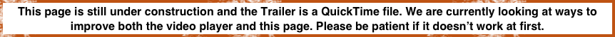 This page is still under construction and the Trailer is a QuickTime file. We are currently looking at ways to improve both the video player and this page. Please be patient if it doesn’t work at first. 